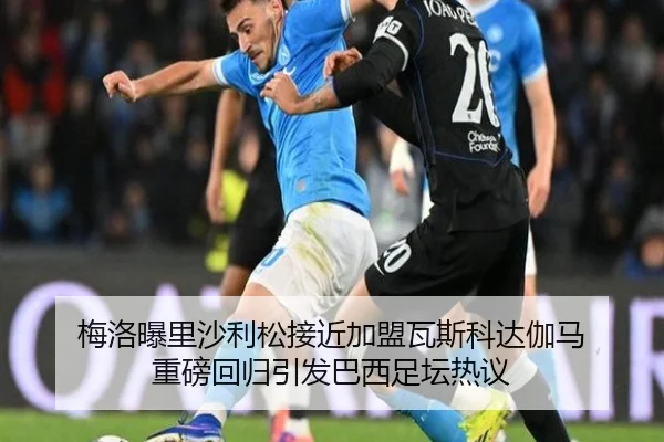 梅洛曝里沙利松接近加盟瓦斯科达伽马 重磅回归引发巴西足坛热议 | K1SPORTS