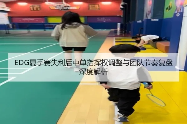 EDG夏季赛失利后中单指挥权调整与团队节奏复盘深度解析（K1SPORTS）