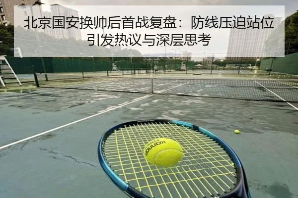 北京国安换帅后首战复盘：防线压迫站位引发热议与深层思考（K1SPORTS）